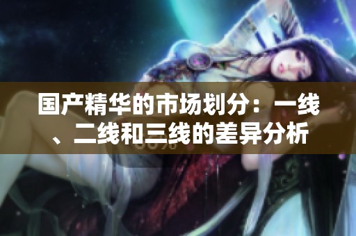 国产精华的市场划分：一线、二线和三线的差异分析