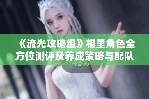 《流光攻略组》相里角色全方位测评及养成策略与配队输出技巧分享