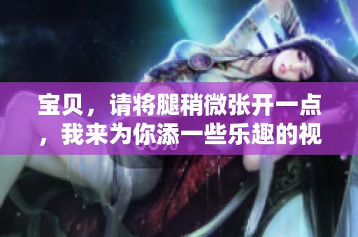 宝贝，请将腿稍微张开一点，我来为你添一些乐趣的视频