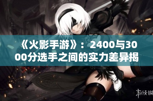 《火影手游》：2400与3000分选手之间的实力差异揭秘