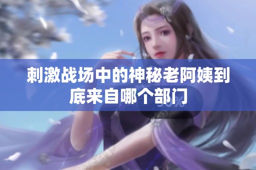 刺激战场中的神秘老阿姨到底来自哪个部门