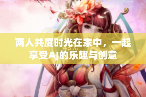 两人共度时光在家中，一起享受AJ的乐趣与创意