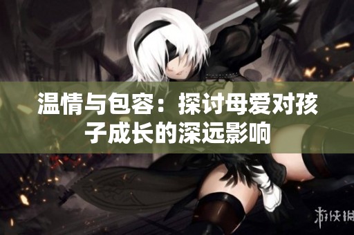 温情与包容：探讨母爱对孩子成长的深远影响