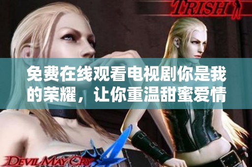 免费在线观看电视剧你是我的荣耀，让你重温甜蜜爱情故事