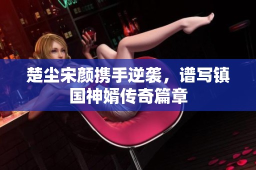 楚尘宋颜携手逆袭，谱写镇国神婿传奇篇章