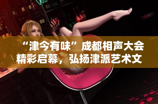“津今有味”成都相声大会精彩启幕，弘扬津派艺术文化魅力