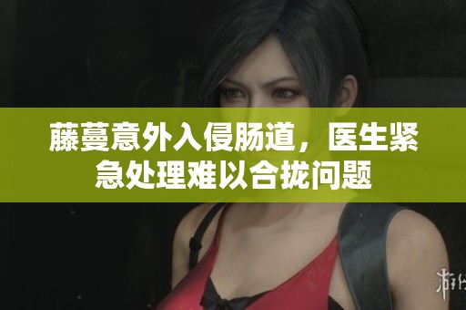 藤蔓意外入侵肠道，医生紧急处理难以合拢问题