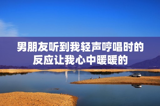 男朋友听到我轻声哼唱时的反应让我心中暖暖的