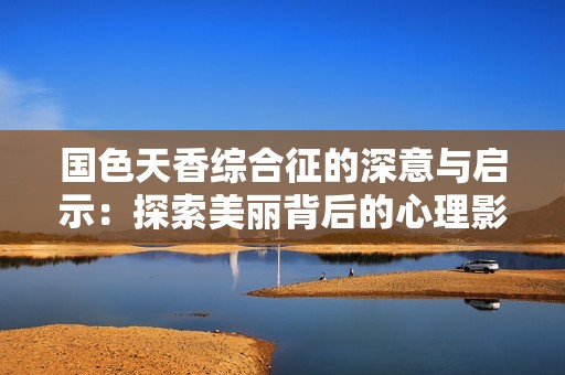 国色天香综合征的深意与启示：探索美丽背后的心理影响