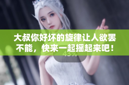 大叔你好坏的旋律让人欲罢不能，快来一起摇起来吧！
