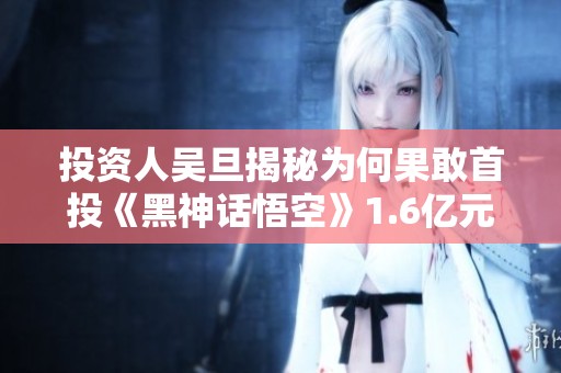 投资人吴旦揭秘为何果敢首投《黑神话悟空》1.6亿元背后的信念与决策