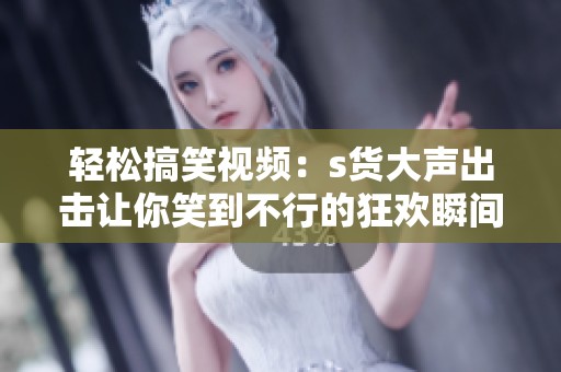 轻松搞笑视频：s货大声出击让你笑到不行的狂欢瞬间