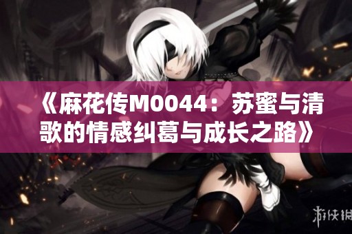 《麻花传M0044：苏蜜与清歌的情感纠葛与成长之路》