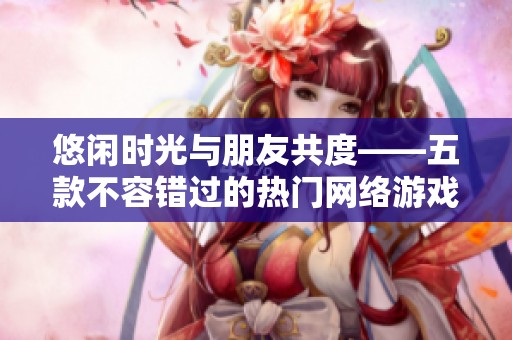 悠闲时光与朋友共度——五款不容错过的热门网络游戏推荐