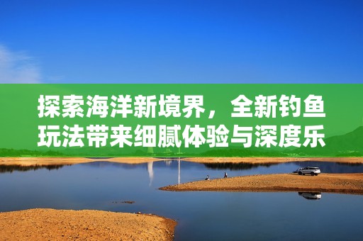 探索海洋新境界，全新钓鱼玩法带来细腻体验与深度乐趣
