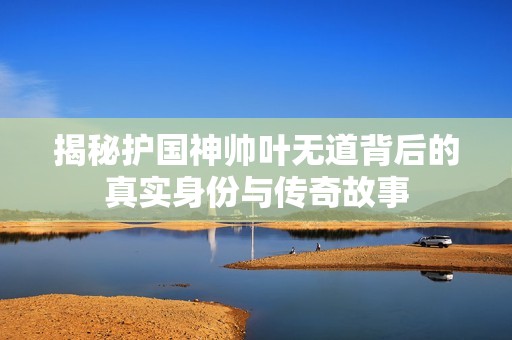 揭秘护国神帅叶无道背后的真实身份与传奇故事
