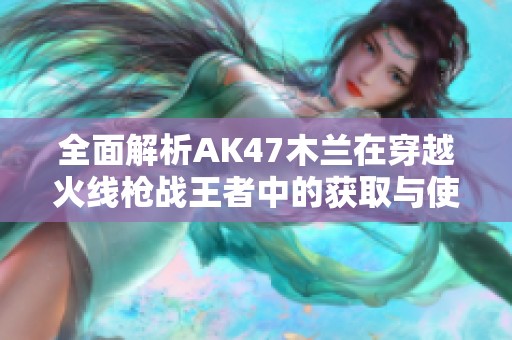 全面解析AK47木兰在穿越火线枪战王者中的获取与使用技巧