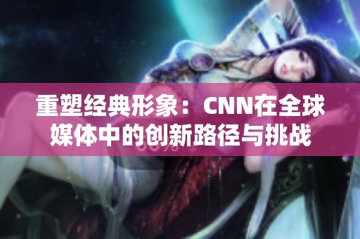 重塑经典形象：CNN在全球媒体中的创新路径与挑战