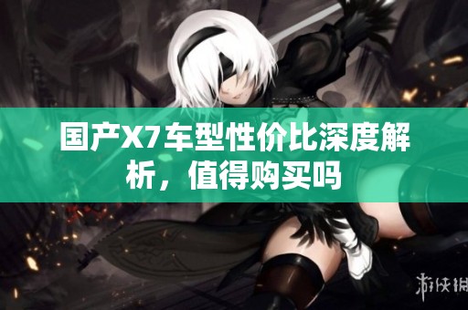 国产X7车型性价比深度解析，值得购买吗