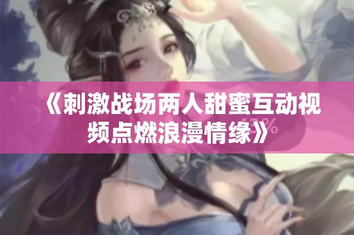 《刺激战场两人甜蜜互动视频点燃浪漫情缘》