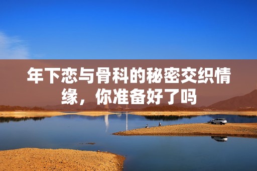 年下恋与骨科的秘密交织情缘，你准备好了吗