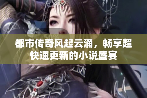 都市传奇风起云涌，畅享超快速更新的小说盛宴