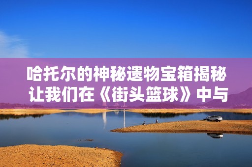 哈托尔的神秘遗物宝箱揭秘 让我们在《街头篮球》中与龙共舞