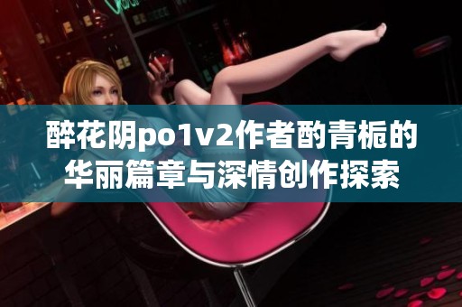 醉花阴po1v2作者酌青栀的华丽篇章与深情创作探索