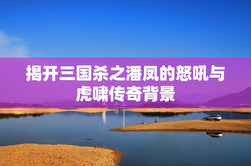 揭开三国杀之潘凤的怒吼与虎啸传奇背景