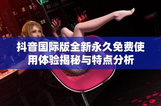 抖音国际版全新永久免费使用体验揭秘与特点分析