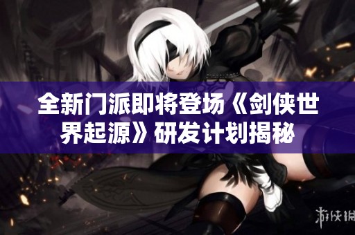 全新门派即将登场《剑侠世界起源》研发计划揭秘