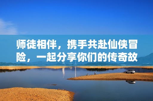 师徒相伴，携手共赴仙侠冒险，一起分享你们的传奇故事