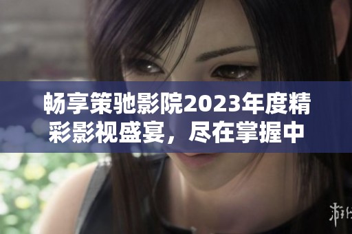 畅享策驰影院2023年度精彩影视盛宴，尽在掌握中