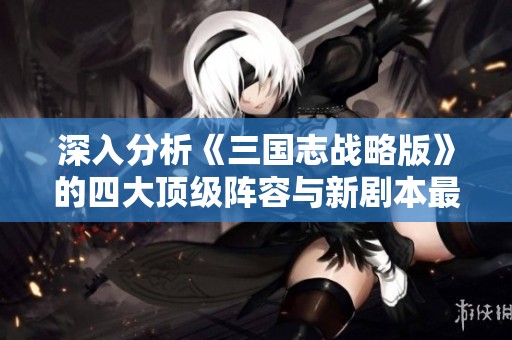 深入分析《三国志战略版》的四大顶级阵容与新剧本最佳搭配策略