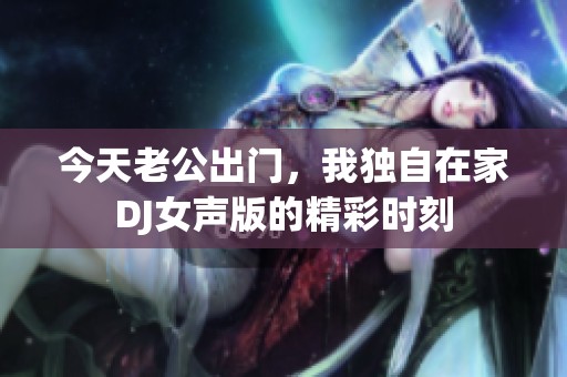 今天老公出门，我独自在家DJ女声版的精彩时刻