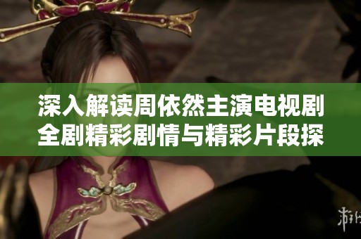 深入解读周依然主演电视剧全剧精彩剧情与精彩片段探秘