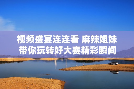 视频盛宴连连看 麻辣姐妹带你玩转好大赛精彩瞬间