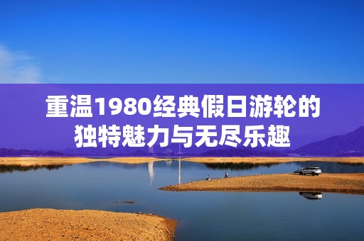 重温1980经典假日游轮的独特魅力与无尽乐趣