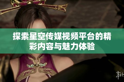 探索星空传媒视频平台的精彩内容与魅力体验