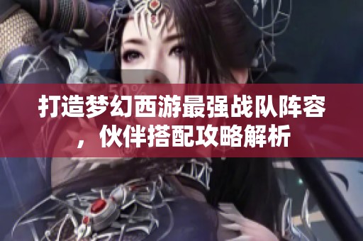 打造梦幻西游最强战队阵容，伙伴搭配攻略解析