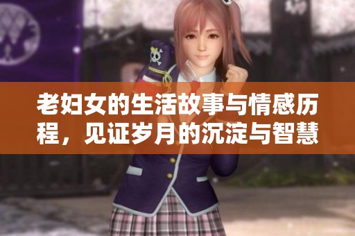 老妇女的生活故事与情感历程，见证岁月的沉淀与智慧