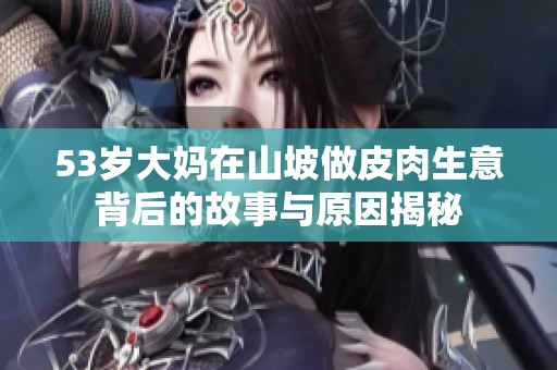 53岁大妈在山坡做皮肉生意背后的故事与原因揭秘