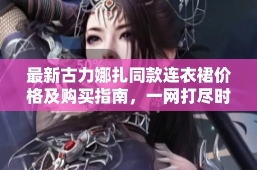 最新古力娜扎同款连衣裙价格及购买指南，一网打尽时尚潮流