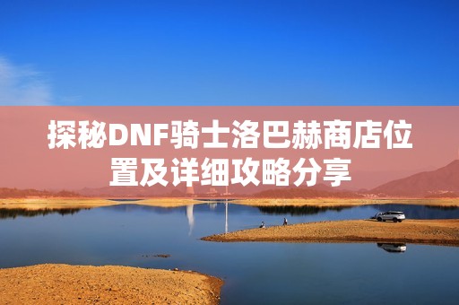探秘DNF骑士洛巴赫商店位置及详细攻略分享