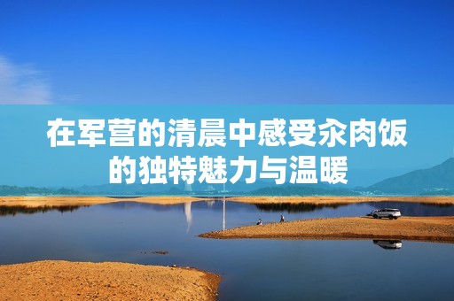 在军营的清晨中感受汆肉饭的独特魅力与温暖