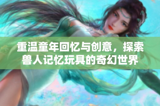 重温童年回忆与创意，探索兽人记忆玩具的奇幻世界