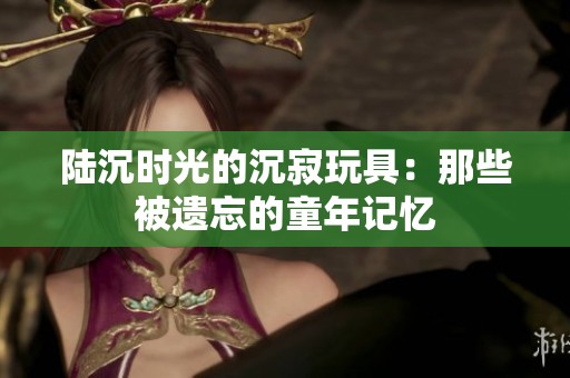 陆沉时光的沉寂玩具：那些被遗忘的童年记忆