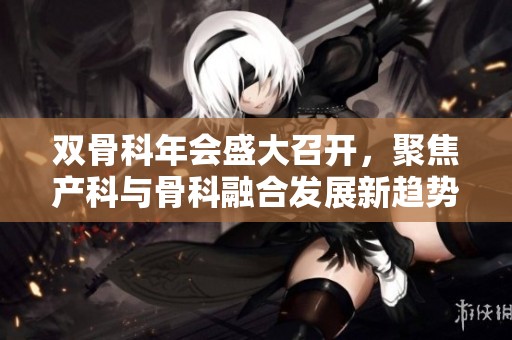 双骨科年会盛大召开，聚焦产科与骨科融合发展新趋势