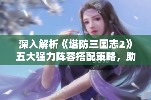 深入解析《塔防三国志2》五大强力阵容搭配策略，助你防守无敌!