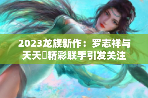 2023龙族新作：罗志祥与天天奭精彩联手引发关注